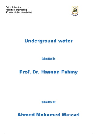 Cairo University
Faculty of engineering
4th
year mining department
Underground water
Submitted To
Prof. Dr. Hassan Fahmy
Submitted By
Ahmed Mohamed Wassel
 