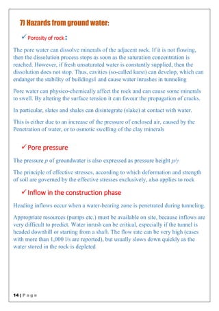 14 | P a g e
7) Hazards from ground water:
Porosity of rock :
The pore water can dissolve minerals of the adjacent rock. If it is not flowing,
then the dissolution process stops as soon as the saturation concentration is
reached. However, if fresh unsaturated water is constantly supplied, then the
dissolution does not stop. Thus, cavities (so-called karst) can develop, which can
endanger the stability of buildings1 and cause water inrushes in tunneling
Pore water can physico-chemically affect the rock and can cause some minerals
to swell. By altering the surface tension it can favour the propagation of cracks.
In particular, slates and shales can disintegrate (slake) at contact with water.
This is either due to an increase of the pressure of enclosed air, caused by the
Penetration of water, or to osmotic swelling of the clay minerals
Pore pressure
The pressure p of groundwater is also expressed as pressure height p/γ
The principle of effective stresses, according to which deformation and strength
of soil are governed by the effective stresses exclusively, also applies to rock
Inflow in the construction phase
Heading inflows occur when a water-bearing zone is penetrated during tunneling.
Appropriate resources (pumps etc.) must be available on site, because inflows are
very difficult to predict. Water inrush can be critical, especially if the tunnel is
headed downhill or starting from a shaft. The flow rate can be very high (cases
with more than 1,000 l/s are reported), but usually slows down quickly as the
water stored in the rock is depleted
 