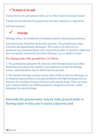15 | P a g e
To drain or to seal
Tunnels below the groundwater table can be either sealed or drained. Sealed
Tunnels do not influence the groundwater but their lining has to support the
full water pressure
 Drainage
Drainage affects the distribution of hydraulic head by attracting groundwater
and relieving the lining from hydrostatic pressure. The groundwater is then
Collected and appropriately discharged. This needs to be achieved in a
permanent way and maintenance must always be possible. It should be added that
there are tunnels, exclusively devoted to drainage, e.g. to stabilise a slope.
The drainage path of the groundwater is as follows:
1. The groundwater penetrates the shotcrete shell through fissures and adhoc
bored holes (to enhance the mobility of groundwater towards the drainage
system, radial boreholes may be drilled into the ground).
2. The interface drainage systems consist either of fleece (for low discharge) or
of composite geosynthetics or air-gap membranes (for high discharge) and are
placed in the interspace between shotcrete and concrete lining. There are many
types of geosynthetics (so-called geospacers), designed to provide a stable
interspace for water discharge
Generally the ground water may be static ground water or
flowing water in this case it causes a dynamic load
 