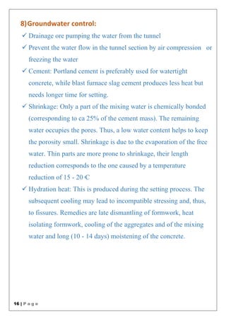 16 | P a g e
8)Groundwater control:
 Drainage ore pumping the water from the tunnel
 Prevent the water flow in the tunnel section by air compression or
freezing the water
 Cement: Portland cement is preferably used for watertight
concrete, while blast furnace slag cement produces less heat but
needs longer time for setting.
 Shrinkage: Only a part of the mixing water is chemically bonded
(corresponding to ca 25% of the cement mass). The remaining
water occupies the pores. Thus, a low water content helps to keep
the porosity small. Shrinkage is due to the evaporation of the free
water. Thin parts are more prone to shrinkage, their length
reduction corresponds to the one caused by a temperature
reduction of 15 - 20◦C
 Hydration heat: This is produced during the setting process. The
subsequent cooling may lead to incompatible stressing and, thus,
to fissures. Remedies are late dismantling of formwork, heat
isolating formwork, cooling of the aggregates and of the mixing
water and long (10 - 14 days) moistening of the concrete.
 