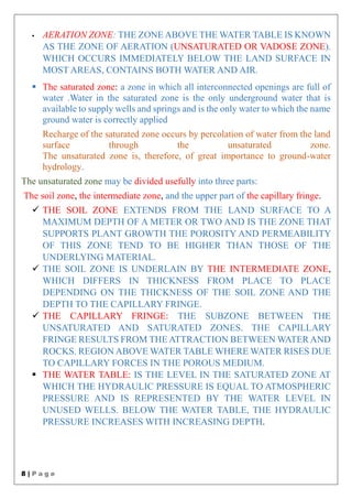 8 | P a g e
 AERATION ZONE: THE ZONE ABOVE THE WATER TABLE IS KNOWN
AS THE ZONE OF AERATION (UNSATURATED OR VADOSE ZONE).
WHICH OCCURS IMMEDIATELY BELOW THE LAND SURFACE IN
MOST AREAS, CONTAINS BOTH WATER AND AIR.
 The saturated zone: a zone in which all interconnected openings are full of
water .Water in the saturated zone is the only underground water that is
available to supply wells and springs and is the only water to which the name
ground water is correctly applied
Recharge of the saturated zone occurs by percolation of water from the land
surface through the unsaturated zone.
The unsaturated zone is, therefore, of great importance to ground-water
hydrology.
The unsaturated zone may be divided usefully into three parts:
The soil zone, the intermediate zone, and the upper part of the capillary fringe.
 THE SOIL ZONE EXTENDS FROM THE LAND SURFACE TO A
MAXIMUM DEPTH OF A METER OR TWO AND IS THE ZONE THAT
SUPPORTS PLANT GROWTH THE POROSITY AND PERMEABILITY
OF THIS ZONE TEND TO BE HIGHER THAN THOSE OF THE
UNDERLYING MATERIAL.
 THE SOIL ZONE IS UNDERLAIN BY THE INTERMEDIATE ZONE,
WHICH DIFFERS IN THICKNESS FROM PLACE TO PLACE
DEPENDING ON THE THICKNESS OF THE SOIL ZONE AND THE
DEPTH TO THE CAPILLARY FRINGE.
 THE CAPILLARY FRINGE: THE SUBZONE BETWEEN THE
UNSATURATED AND SATURATED ZONES. THE CAPILLARY
FRINGE RESULTS FROM THE ATTRACTION BETWEEN WATER AND
ROCKS. REGION ABOVE WATER TABLE WHERE WATER RISES DUE
TO CAPILLARY FORCES IN THE POROUS MEDIUM.
 THE WATER TABLE: IS THE LEVEL IN THE SATURATED ZONE AT
WHICH THE HYDRAULIC PRESSURE IS EQUAL TO ATMOSPHERIC
PRESSURE AND IS REPRESENTED BY THE WATER LEVEL IN
UNUSED WELLS. BELOW THE WATER TABLE, THE HYDRAULIC
PRESSURE INCREASES WITH INCREASING DEPTH.
 