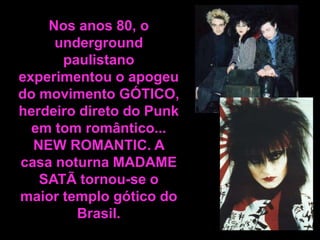 Nos anos 80, o
underground
paulistano
experimentou o apogeu
do movimento GÓTICO,
herdeiro direto do Punk
em tom romântico...
NEW ROMANTIC. A
casa noturna MADAME
SATÃ tornou-se o
maior templo gótico do
Brasil.

 