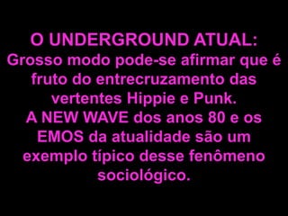 O UNDERGROUND ATUAL:
Grosso modo pode-se afirmar que é
fruto do entrecruzamento das
vertentes Hippie e Punk.
A NEW WAVE dos anos 80 e os
EMOS da atualidade são um
exemplo típico desse fenômeno
sociológico.

 