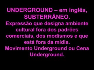 UNDERGROUND – em inglês,
SUBTERRÂNEO.
Expressão que designa ambiente
cultural fora dos padrões
comerciais, dos modismos e que
está fora da mídia.
Movimento Underground ou Cena
Underground.

 