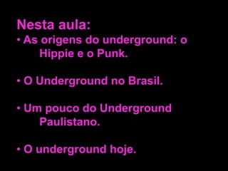 Nesta aula:
• As origens do underground: o
Hippie e o Punk.
• O Underground no Brasil.
• Um pouco do Underground
Paulistano.
• O underground hoje.

 