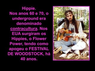 Hippie.
Nos anos 60 e 70, o
underground era
denominado
contracultura. Nos
EUA surgiram os
Hippies, o Flower
Power, tendo como
apogeu o FESTIVAL
DE WOODSTOCK, há
40 anos.

 