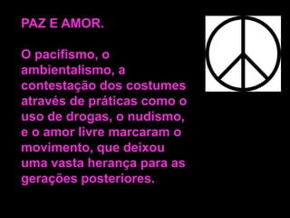 PAZ E AMOR.
O pacifismo, o
ambientalismo, a
contestação dos costumes
através de práticas como o
uso de drogas, o nudismo,
e o amor livre marcaram o
movimento, que deixou
uma vasta herança para as
gerações posteriores.

 