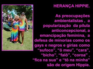 HERANÇA HIPPIE.

As preocupações
ambientalistas , a
popularização da pílula
anticoncepcional, a
emancipação feminina, a
defesa de minorias como os
gays e negros e gírias como
“sufoco”, “ô meu”, “cara”,
“bicho”, “falô”, “coroa” ,
“fica na sua” e “tô na minha”
são de origem Hippie.

 