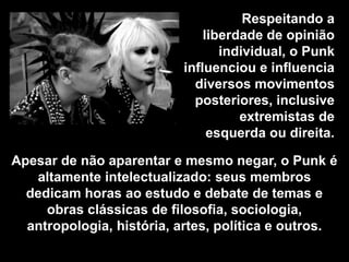 Respeitando a
liberdade de opinião
individual, o Punk
influenciou e influencia
diversos movimentos
posteriores, inclusive
extremistas de
esquerda ou direita.
Apesar de não aparentar e mesmo negar, o Punk é
altamente intelectualizado: seus membros
dedicam horas ao estudo e debate de temas e
obras clássicas de filosofia, sociologia,
antropologia, história, artes, política e outros.

 