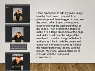 I then proceeded to add my main image
into the front cover. I opened it on
photoshop and then dragged it over onto
the cover. After, I used the magnetic
lasso tool to cut the background out of
my image. Then I resize the image to
make it fill a large proportion of the page
and make it just over the edge of the
masthead. I used an image with direct
address as it fits in with the codes and
conventions of a front cover as it helps
the reader personally identify with the
picture. My model wore a black top to
coincide with the codes and
conventions.
 