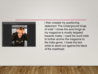 I then created my positioning
statement ‘The Underground kings
of indie’ I chose the word kings as
my magazine is mostly targeted
towards males. I used the word indie
to further anchor the magazine to
the indie genre. I made the text
white to stand out against the black
of the masthead.
 