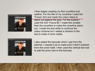 I then began creating my first coverline and
subline. For the title of my coverline I used the
‘Futura’ font and made the colour black to
stand out against the grey. For the subline I
used the font ‘Futura Bk’ I made this smaller
than the coverline to make the coverline stand
out. I made the text white to continue the
colour scheme but I added a shadow to the
text to make it more visible.
I also added the barcode which I got from the
internet. I resized it as to make sure it didn’t subtract
from the cover itself. I then used the vertical text tool
to add the price next to the barcode.
 