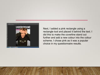 Next, I added a pink rectangle using a
rectangle tool and placed it behind the text. I
did this to make the coverline stand out
further and add a new colour into the colour
scheme. I chose pink as it was a popular
choice in my questionnaire results.
 