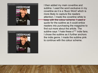 I then added my main coverline and
subline. I used the word exclusive in my
coverline as it is a ‘Buzz Word’ which is
more likely to capture the readers
attention. I made the coverline white to
keep with the colour scheme. I used a
quote for the subline as it could entice
readers into purchasing the magazine to
find out more about the article. The
subline says “I hate these s*** indie fans.
I chose the subline as it further anchors
the indie genre. I made the subline pink
to continue with the colour scheme.
 
