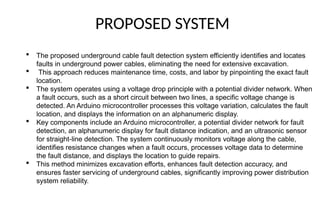 PROPOSED SYSTEM
 The proposed underground cable fault detection system efficiently identifies and locates
faults in underground power cables, eliminating the need for extensive excavation.
 This approach reduces maintenance time, costs, and labor by pinpointing the exact fault
location.
 The system operates using a voltage drop principle with a potential divider network. When
a fault occurs, such as a short circuit between two lines, a specific voltage change is
detected. An Arduino microcontroller processes this voltage variation, calculates the fault
location, and displays the information on an alphanumeric display.
 Key components include an Arduino microcontroller, a potential divider network for fault
detection, an alphanumeric display for fault distance indication, and an ultrasonic sensor
for straight-line detection. The system continuously monitors voltage along the cable,
identifies resistance changes when a fault occurs, processes voltage data to determine
the fault distance, and displays the location to guide repairs.
 This method minimizes excavation efforts, enhances fault detection accuracy, and
ensures faster servicing of underground cables, significantly improving power distribution
system reliability.
 
