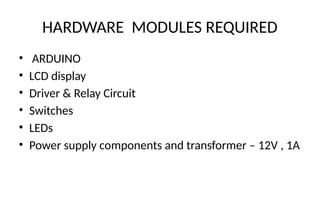 HARDWARE MODULES REQUIRED
• ARDUINO
• LCD display
• Driver & Relay Circuit
• Switches
• LEDs
• Power supply components and transformer – 12V , 1A
 