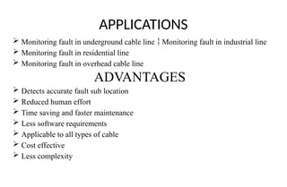 APPLICATIONS
 Monitoring fault in underground cable line Monitoring fault in industrial line

 Monitoring fault in residential line
 Monitoring fault in overhead cable line
ADVANTAGES
 Detects accurate fault sub location
 Reduced human effort
 Time saving and faster maintenance
 Less software requirements
 Applicable to all types of cable
 Cost effective
 Less complexity
 
