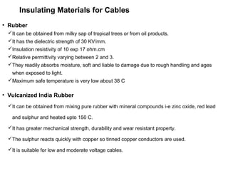 Insulating Materials for Cables
• Rubber
It can be obtained from milky sap of tropical trees or from oil products.
It has the dielectric strength of 30 KV/mm.
Insulation resistivity of 10 exp 17 ohm.cm
Relative permittivity varying between 2 and 3.
They readily absorbs moisture, soft and liable to damage due to rough handling and ages
when exposed to light.
Maximum safe temperature is very low about 38 C
• Vulcanized India Rubber
It can be obtained from mixing pure rubber with mineral compounds i-e zinc oxide, red lead
and sulphur and heated upto 150 C.
It has greater mechanical strength, durability and wear resistant property.
The sulphur reacts quickly with copper so tinned copper conductors are used.
It is suitable for low and moderate voltage cables.
 