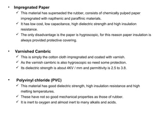 • Impregnated Paper
 This material has superseded the rubber, consists of chemically pulped paper
impregnated with napthenic and paraffinic materials.
 It has low cost, low capacitance, high dielectric strength and high insulation
resistance.
 The only disadvantage is the paper is hygroscopic, for this reason paper insulation is
always provided protective covering.
• Varnished Cambric
 This is simply the cotton cloth impregnated and coated with varnish.
 As the varnish cambric is also hygroscopic so need some protection.
 Its dielectric strength is about 4KV / mm and permittivity is 2.5 to 3.8.
• Polyvinyl chloride (PVC)
 This material has good dielectric strength, high insulation resistance and high
melting temperatures.
 These have not so good mechanical properties as those of rubber.
 It is inert to oxygen and almost inert to many alkalis and acids.
 