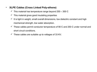 • XLPE Cables (Cross Linked Poly-ethene)
 This material has temperature range beyond 250 – 300 C
 This material gives good insulating properties
 It is light in weight, small overall dimensions, low dielectric constant and high
mechanical strength, low water absorption.
 These cables permit conductor temperature of 90 C and 250 C under normal and
short circuit conditions.
 These cables are suitable up to voltages of 33 KV.
 