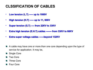 CLSSIFICATION OF CABLESCLSSIFICATION OF CABLES
• Low tension (L.T) ----- up to 1000VLow tension (L.T) ----- up to 1000V
• High tension (H.T) ----- up to 11, 000VHigh tension (H.T) ----- up to 11, 000V
• Super tension (S.T) ---- from 22KV to 33KVSuper tension (S.T) ---- from 22KV to 33KV
• Extra high tension (E.H.T) cables ------- from 33KV to 66KVExtra high tension (E.H.T) cables ------- from 33KV to 66KV
• Extra super voltage cables ------beyond 132KVExtra super voltage cables ------beyond 132KV
A cable may have one or more than one core depending upon the type of
service for application. It may be,
Single Core
Two Core
Three Core
Four Core
 