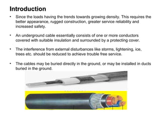 IntroductionIntroduction
• Since the loads having the trends towards growing density. This requires the
better appearance, rugged construction, greater service reliability and
increased safety.
• An underground cable essentially consists of one or more conductors
covered with suitable insulation and surrounded by a protecting cover.
• The interference from external disturbances like storms, lightening, ice,
trees etc. should be reduced to achieve trouble free service.
• The cables may be buried directly in the ground, or may be installed in ducts
buried in the ground.
 