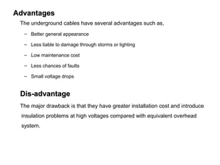 AdvantagesAdvantages
The underground cables have several advantages such as,
– Better general appearance
– Less liable to damage through storms or lighting
– Low maintenance cost
– Less chances of faults
– Small voltage drops
Dis-advantageDis-advantage
The major drawback is that they have greater installation cost and introduce
insulation problems at high voltages compared with equivalent overhead
system.
 