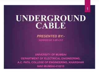 UNDERGROUND
CABLE
PRESENTED BY:-
SIDDHESH SAWANT
UNIVERSITY OF MUMBAI
DEPARTMENT OF ELECTRICAL ENGINEERING,
A.C. PATIL COLLEGE OF ENGINEERING, KHARGHAR
NAVI MUMBAI-410210
1
 