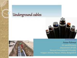 Underground cables
Presented by:
Anisur Rahman
ID: 1402EEE00033
Department OF EEE
Manarat International University
Khagan, Ashulia, Shavar, Dhaka, Bangladesh
 