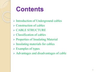 Contents
 Introduction of Underground cables
 Construction of cables
 CABLE STRUCTURE
 Classification of cables
 Properties of Insulating Material
 Insulating materials for cables
 Examples of types
 Advantages and disadvantages of cable
2
 