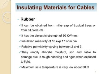 Insulating Materials for Cables
• Rubber
It can be obtained from milky sap of tropical trees or
from oil products.
It has the dielectric strength of 30 KV/mm.
Insulation resistivity of 10 exp 17 ohm.cm
Relative permittivity varying between 2 and 3.
They readily absorbs moisture, soft and liable to
damage due to rough handling and ages when exposed
to light.
Maximum safe temperature is very low about 38 C
8
 
