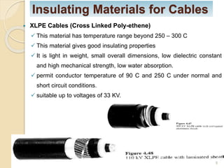 Insulating Materials for Cables
 XLPE Cables (Cross Linked Poly-ethene)
 This material has temperature range beyond 250 – 300 C
 This material gives good insulating properties
 It is light in weight, small overall dimensions, low dielectric constant
and high mechanical strength, low water absorption.
 permit conductor temperature of 90 C and 250 C under normal and
short circuit conditions.
 suitable up to voltages of 33 KV.
9
 