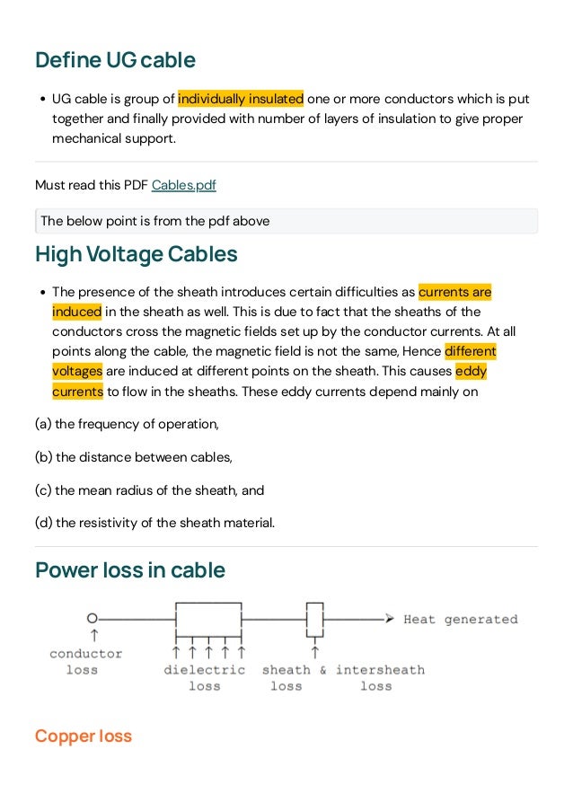 Define UG cable
UG cable is group of individually insulated one or more conductors which is put
together and finally provided with number of layers of insulation to give proper
mechanical support.
Must read this PDF Cables.pdf
The below point is from the pdf above
High Voltage Cables
The presence of the sheath introduces certain difficulties as currents are
induced in the sheath as well. This is due to fact that the sheaths of the
conductors cross the magnetic fields set up by the conductor currents. At all
points along the cable, the magnetic field is not the same, Hence different
voltages are induced at different points on the sheath. This causes eddy
currents to flow in the sheaths. These eddy currents depend mainly on
(a) the frequency of operation,
(b) the distance between cables,
(c) the mean radius of the sheath, and
(d) the resistivity of the sheath material.
Power loss in cable
Copper loss
 