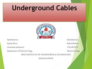 Underground Cables
Submitted to:- Submitted by:-
Seema Rizvi Rahul Bishnoi
(Assistant professor) 13EAIEE078
Department of Electrical Engg. Electrical Engg.
ARYA INSTITUTE OF ENGINEERING & TECHNOLOGY
KUKAS,JAIPUR
1
 