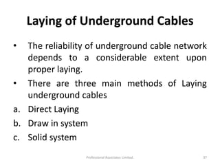 Laying of Underground Cables
• The reliability of underground cable network
depends to a considerable extent upon
proper laying.
• There are three main methods of Laying
underground cables
a. Direct Laying
b. Draw in system
c. Solid system
37Professional Associates Limited.
 