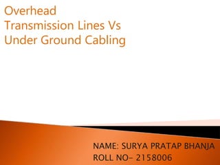 NAME: SURYA PRATAP BHANJA
ROLL NO- 2158006
Overhead
Transmission Lines Vs
Under Ground Cabling
 