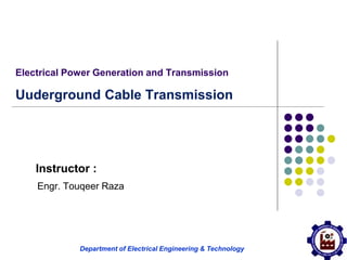 Department of Electrical Engineering & Technology
Electrical Power Generation and Transmission
Uuderground Cable Transmission
Instructor :
Engr. Touqeer Raza
 