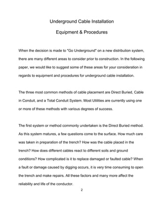 2
Underground Cable Installation
Equipment & Procedures
When the decision is made to "Go Underground" on a new distribution system,
there are many different areas to consider prior to construction. In the following
paper, we would like to suggest some of these areas for your consideration in
regards to equipment and procedures for underground cable installation.
The three most common methods of cable placement are Direct Buried, Cable
in Conduit, and a Total Conduit System. Most Utilities are currently using one
or more of these methods with various degrees of success.
The first system or method commonly undertaken is the Direct Buried method.
As this system matures, a few questions come to the surface. How much care
was taken in preparation of the trench? How was the cable placed in the
trench? How does different cables react to different soils and ground
conditions? How complicated is it to replace damaged or faulted cable? When
a fault or damage caused by digging occurs, it is very time consuming to open
the trench and make repairs. All these factors and many more affect the
reliability and life of the conductor.
 