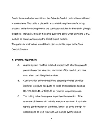 3
Due to these and other conditions, the Cable in Conduit method is considered
in some areas. The cable is placed in a conduit during the manufacturing
process, and this conduit protects the conductor as it lies in the trench, giving it
longer life. However, most of the same questions occur when using the C.I.C.
method as occurs when using the Direct Buried method.
The particular method we would like to discuss in this paper is the Total
Conduit System.
1. System Preparation:
A. A good system must be installed properly with attention given to
preparation of the trenches, placement of the conduit, and care
used when backfilling the trenches.
B. Consideration should be given to selecting the size of inside
diameter to ensure adequate fill ratios and schedules such as
DB-120, SCH-40, or SCH-80 as required in specific areas.
C. The pulling cable has a great impact on the selection of the
schedule of the conduit. Initially, everyone assumed if synthetic
rope is good enough for overhead, it must be good enough for
underground as well. However, we learned synthetic rope
 