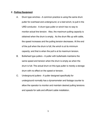5
2. Pulling Equipment
A. Drum type winches - A common practice is using the same drum
puller for overhead and underground, or a bed winch, to pull in the
URD conductor. A drum type puller or winch has no way to
monitor actual line tension. Also, the maximum pulling capacity is
obtained when the drum is empty. As the drum fills up with cable,
the speed increases and the pulling tension decreases. At the end
of the pull when the drum is full, the winch is at its minimum
capacity; and that is when the pull is at its maximum tension.
B. Bullwheel type pullers - A puller with bullwheels maintains the
same speed and tension when the drum is empty as when the
drum is full. The actual drum on this type puller is merely a storage
drum with no effect on the speed or tension.
C. Underground pullers - A puller designed specifically for
underground normally has a dynamometer and footage counter to
allow the operator to monitor and maintain desired pulling tensions
and speeds for safe and efficient cable installation.
 