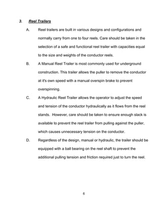 6
3. Reel Trailers
A. Reel trailers are built in various designs and configurations and
normally carry from one to four reels. Care should be taken in the
selection of a safe and functional reel trailer with capacities equal
to the size and weights of the conductor reels.
B. A Manual Reel Trailer is most commonly used for underground
construction. This trailer allows the puller to remove the conductor
at it's own speed with a manual overspin brake to prevent
overspinning.
C. A Hydraulic Reel Trailer allows the operator to adjust the speed
and tension of the conductor hydraulically as it flows from the reel
stands. However, care should be taken to ensure enough slack is
available to prevent the reel trailer from pulling against the puller,
which causes unnecessary tension on the conductor.
D. Regardless of the design, manual or hydraulic, the trailer should be
equipped with a ball bearing on the reel shaft to prevent the
additional pulling tension and friction required just to turn the reel.
 
