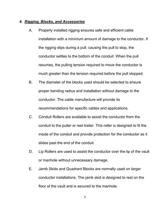 7
4. Rigging, Blocks, and Accessories
A. Properly installed rigging ensures safe and efficient cable
installation with a minimum amount of damage to the conductor. If
the rigging slips during a pull, causing the pull to stop, the
conductor settles to the bottom of the conduit. When the pull
resumes, the pulling tension required to move the conductor is
much greater than the tension required before the pull stopped.
B. The diameter of the blocks used should be selected to ensure
proper bending radius and installation without damage to the
conductor. The cable manufacture will provide its
recommendations for specific cables and applications.
C. Conduit Rollers are available to assist the conductor from the
conduit to the puller or reel trailer. This roller is designed to fit the
inside of the conduit and provide protection for the conductor as it
slides past the end of the conduit.
D. Lip Rollers are used to assist the conductor over the lip of the vault
or manhole without unnecessary damage.
E. Jamb Skids and Quadrant Blocks are normally used on larger
conductor installations. The jamb skid is designed to rest on the
floor of the vault and is secured to the manhole.
 