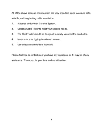 9
All of the above areas of consideration are very important steps to ensure safe,
reliable, and long lasting cable installation.
1. A tested and proven Conduit System.
2. Select a Cable Puller to meet your specific needs.
3. The Reel Trailer should be designed to safely transport the conductor.
4. Make sure your rigging is safe and secure.
5. Use adequate amounts of lubricant.
Please feel free to contact me if you have any questions, or if I may be of any
assistance. Thank you for your time and consideration.
 