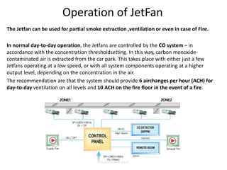 Operation of JetFan
The Jetfan can be used for partial smoke extraction ,ventilation or even in case of Fire.
In normal day-to-day operation, the Jetfans are controlled by the CO system – in
accordance with the concentration thresholdsetting. In this way, carbon monoxide-
contaminated air is extracted from the car park. This takes place with either just a few
Jetfans operating at a low speed, or with all system components operating at a higher
output level, depending on the concentration in the air.
The recommendation are that the system should provide 6 airchanges per hour (ACH) for
day-to-day ventilation on all levels and 10 ACH on the fire floor in the event of a fire.
 