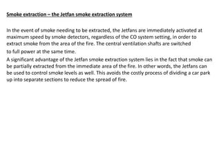 Smoke extraction – the Jetfan smoke extraction system
In the event of smoke needing to be extracted, the Jetfans are immediately activated at
maximum speed by smoke detectors, regardless of the CO system setting, in order to
extract smoke from the area of the fire. The central ventilation shafts are switched
to full power at the same time.
A significant advantage of the Jetfan smoke extraction system lies in the fact that smoke can
be partially extracted from the immediate area of the fire. In other words, the Jetfans can
be used to control smoke levels as well. This avoids the costly process of dividing a car park
up into separate sections to reduce the spread of fire.
 