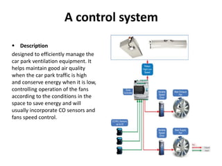 A control system
 Description
designed to efficiently manage the
car park ventilation equipment. It
helps maintain good air quality
when the car park traffic is high
and conserve energy when it is low,
controlling operation of the fans
according to the conditions in the
space to save energy and will
usually incorporate CO sensors and
fans speed control.
 