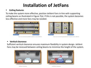 Installation of JetFans
 Ceiling features
To make the system more effective, position JetVent Fans in-line with supporting
ceiling beams as illustrated in Figure 7(a). If this is not possible, the system becomes
less effective and more fans may be needed.
 Vertical clearance
Sufficient vertical clearance ensures maximum flexibility in system design. JetVent
Fans may be recessed between ceiling beams to minimise the height of the system.
 