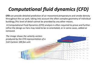 Computational fluid dynamics (CFD)
CFD can provide detailed prediction of air movement,temperature and smoke density
throughout the car park, taking into account the often complex geometry of individual
buildings,This level of detail cannot be provided by any other means.
A Computational Fluid Dynamics (CFD) analysis is often required to prove and further
refine the design as Fans may need to be re-orientated, or in some cases, added or
removed.
The image shows the velocity vectors
produced by the CFD representation of a
Colt Cyclone 100 fan unit.
 