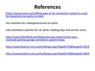 References
https://www.quora.com/What-type-of-air-ventilation-system-is-used-
for-basement-car-parks-in-malls
Fan solutions for underground and car parks
Colt ventilation systems for car parks, loading bays and service areas
http://www.althoffind.com/blog/why-you-need-to-test-your-
enclosed-parking-garage-ventilation-system-today
http://www.fantech.com.au/FanRange.aspx?AppID=P2&RangeID=2019
http://www.fantech.com.au/FanRange.aspx?AppID=P2&RangeID=2020
 