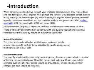 -Introduction
When cars enter, exit and drive through your enclosed parking garage, they release toxic
and non-toxic gases. If car engines were perfect, the vehicles would release carbon dioxide
(CO2), water (H20) and Nitrogen (N). Unfortunately, car engines are not perfect, and they
carbon),NOxoxides (various nitrogentypically release unburned fuel and fuel particles,
),O2) and water (H2(CO), carbon dioxide (COmonoxide
So Ventilation of car parks is important and also to clear smoke in the event of a fire
There are broadly two methods of complying with the Building Regulations regarding
ventilation and these are by natural or mechanical ventilation
Natural Ventilation
This is the preferred method of ventilating car parks and simply
requires openings to fresh air being provided to equal a percentage of
the floor area of the car park
Mechanical Extract
The rules for mechanical extract state that for control of fumes a system which is capable
of limiting the concentration of CO within the car park to below 30 parts per million
averaged over an eight hour period should be provided. For smoke clearance 10 air
changes per hour should be extracted.
 